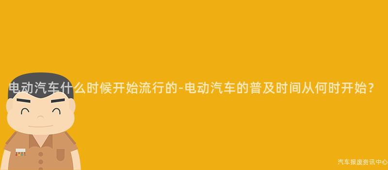 电动汽车什么时候开始流行的-电动汽车的普及时间从何时开始？