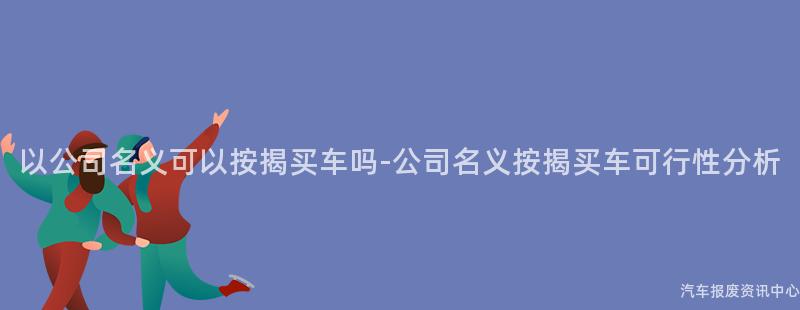 以公司名义可以按揭买车吗-公司名义按揭买车可行性分析