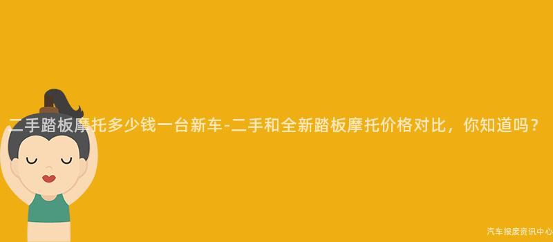 二手踏板摩托多少钱一台新车-二手和全新踏板摩托价格对比，你知道吗？