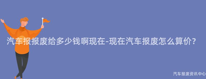汽车报报废给多少钱啊现在-现在汽车报废怎么算价？