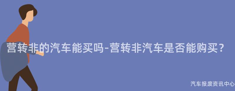 营转非的汽车能买吗-营转非汽车是否能购买？