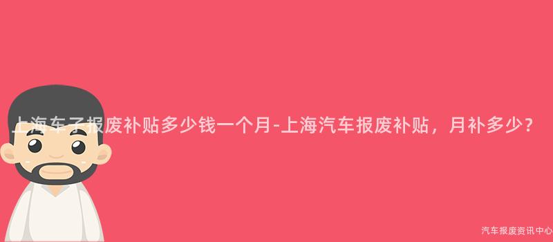 上海车子报废补贴多少钱一个月-上海汽车报废补贴，月补多少？