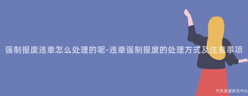 强制报废违章怎么处理的呢-违章强制报废的处理方式及注意事项