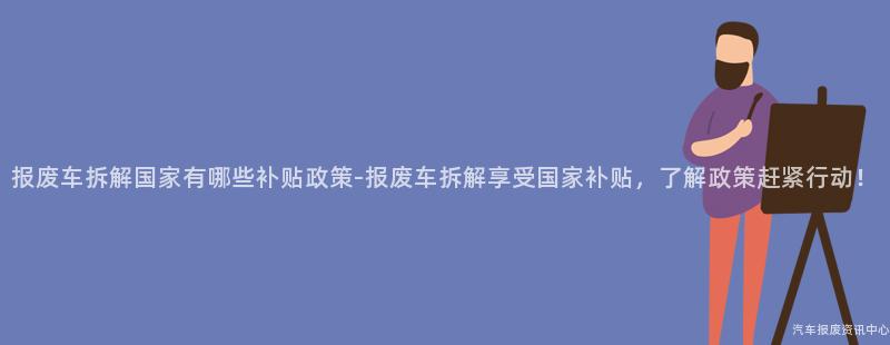 报废车拆解国家有哪些补贴政策-报废车拆解享受国家补贴，了解政策赶紧行动！
