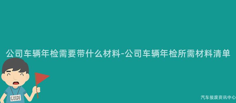 公司车辆年检需要带什么材料-公司车辆年检所需材料清单