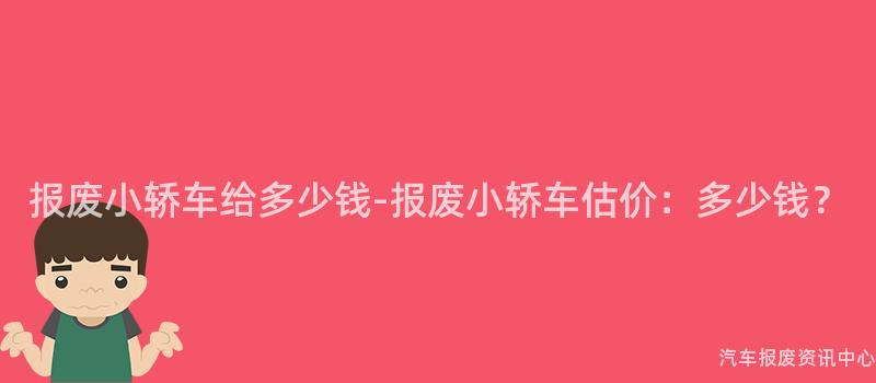 报废小轿车给多少钱-报废小轿车估价：多少钱？