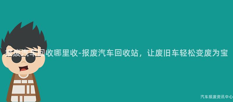 报废汽车回收哪里收-报废汽车回收站，让废旧车轻松变废为宝