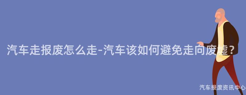 汽车走报废怎么走-汽车该如何避免走向废墟？