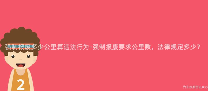 强制报废多少公里算违法行为-强制报废要求公里数，法律规定多少？