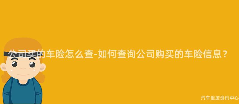 公司买的车险怎么查-如何查询公司购买的车险信息？