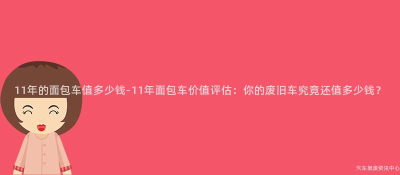 11年的面包车值多少钱-11年面包车价值评估：你的废旧车究竟还值多少钱？