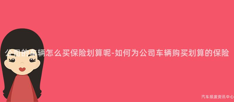 公司的车辆怎么买保险划算呢-如何为公司车辆购买划算的保险