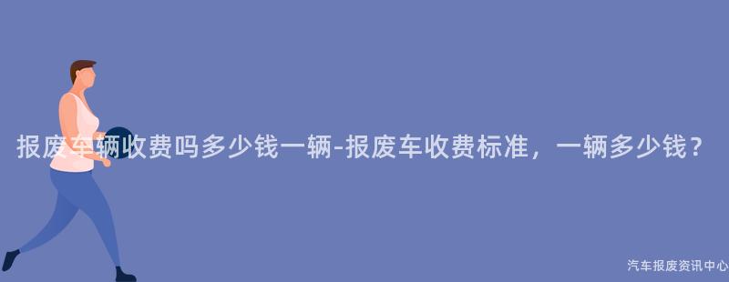 报废车辆收费吗多少钱一辆-报废车收费标准，一辆多少钱？