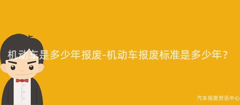 机动车是多少年报废-机动车报废标准是多少年？