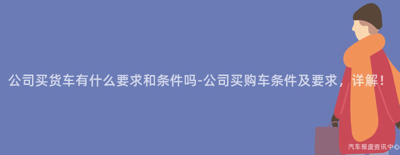 公司买货车有什么要求和条件吗-公司买购车条件及要求，详解！