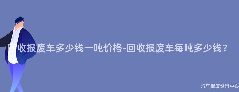 回收报废车多少钱一吨价格-回收报废车每吨多少钱？