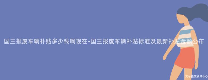 国三报废车辆补贴多少钱啊现在-国三报废车辆补贴标准及最新补贴金额公布