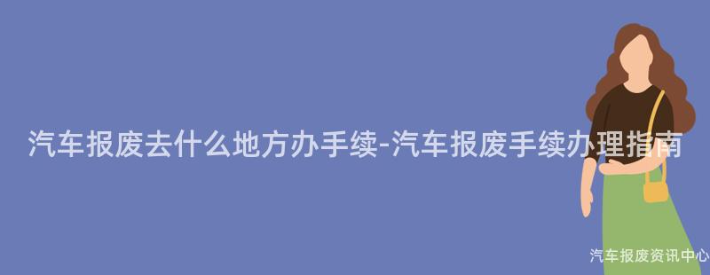 汽车报废去什么地方办手续-汽车报废手续办理指南