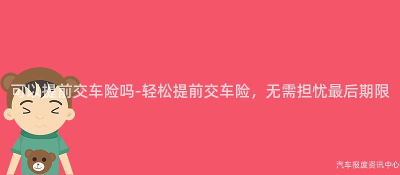 可以提前交车险吗-轻松提前交车险，无需担忧最后期限
