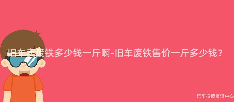 旧车卖废铁多少钱一斤啊-旧车废铁售价一斤多少钱？
