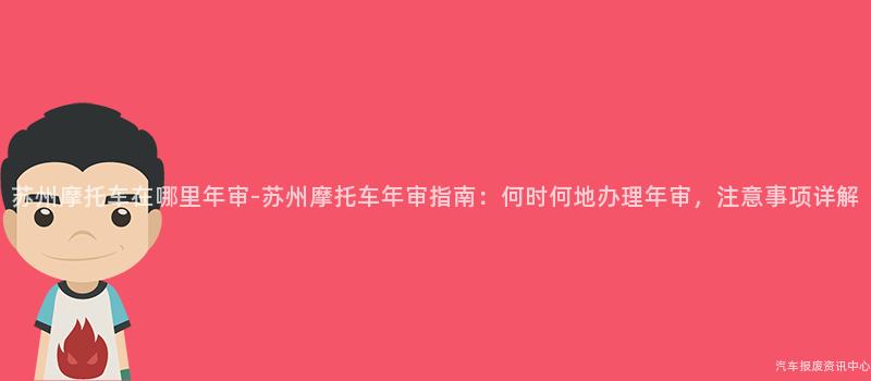 苏州摩托车在哪里年审-苏州摩托车年审指南：何时何地办理年审，注意事项详解