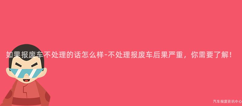 如果报废车不处理的话怎么样-不处理报废车后果严重，你需要了解！