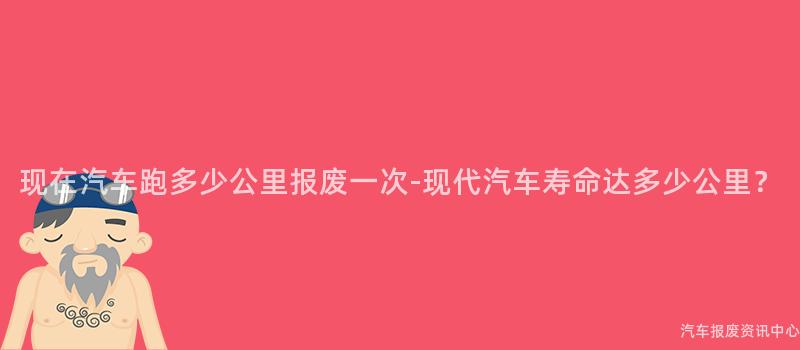 现在汽车跑多少公里报废一次-现代汽车寿命达多少公里？