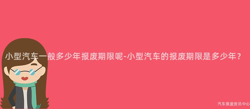 小型汽车一般多少年报废期限呢-小型汽车的报废期限是多少年？