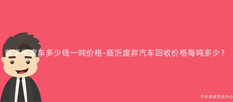 临沂报废车多少钱一吨价格-临沂废弃汽车回收价格每吨多少？
