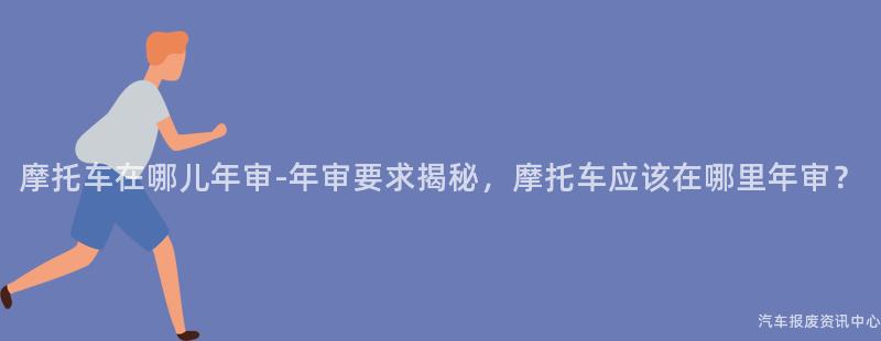 摩托车在哪儿年审-年审要求揭秘，摩托车应该在哪里年审？