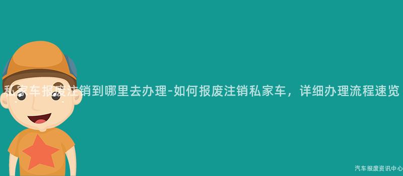 私家车报废注销到哪里去办理-如何报废注销私家车，详细办理流程速览
