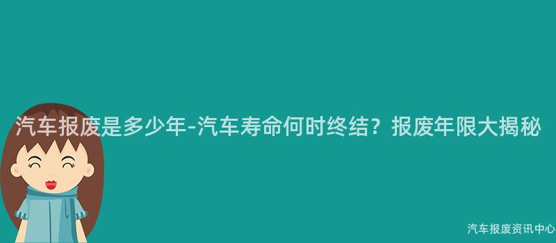 汽车报废是多少年-汽车寿命何时终结？报废年限大揭秘