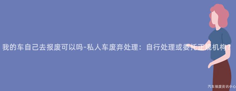 我的车自己去报废可以吗-私人车废弃处理：自行处理或委托正规机构？
