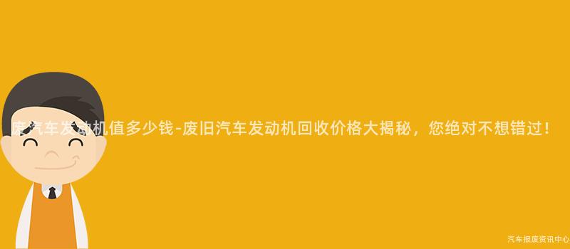 废汽车发动机值多少钱-废旧汽车发动机回收价格大揭秘，您绝对不想错过！
