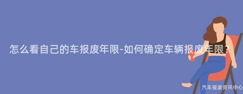 怎么看自己的车报废年限-如何确定车辆报废年限？