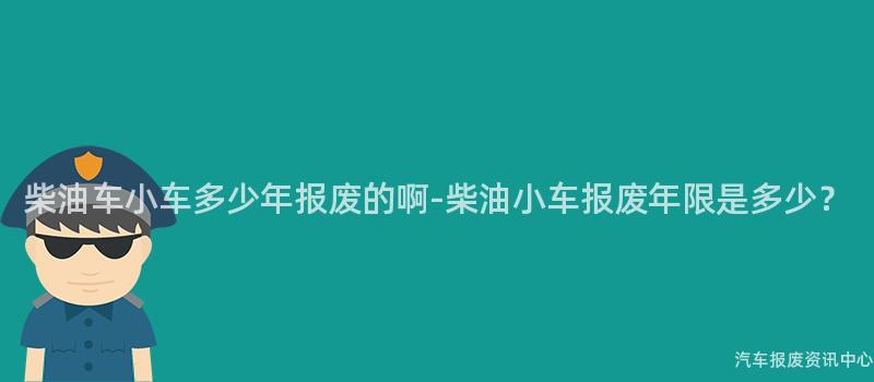 柴油车小车多少年报废的啊-柴油小车报废年限是多少？
