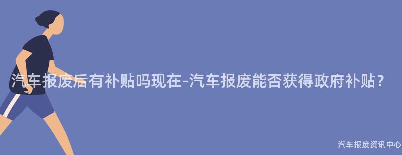 汽车报废后有补贴吗现在-汽车报废能否获得政府补贴？