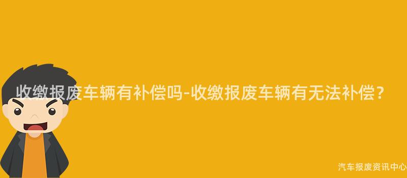 收缴报废车辆有补偿吗-收缴报废车辆有无法补偿？