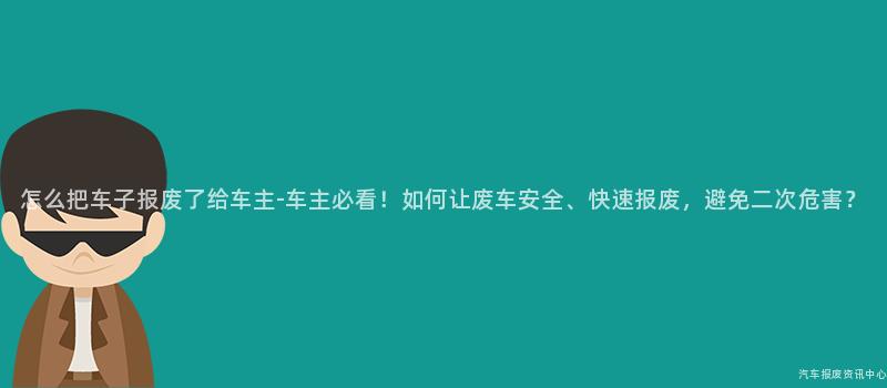 怎么把车子报废了给车主-车主必看！如何让废车安全、快速报废，避免二次危害？