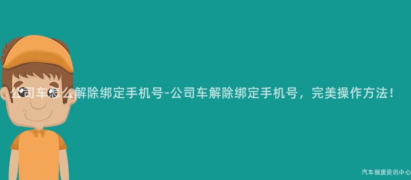 公司车怎么解除绑定手机号-公司车解除绑定手机号，完美操作方法！