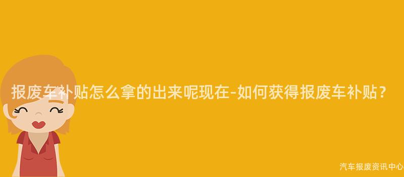 报废车补贴怎么拿的出来呢现在-如何获得报废车补贴？