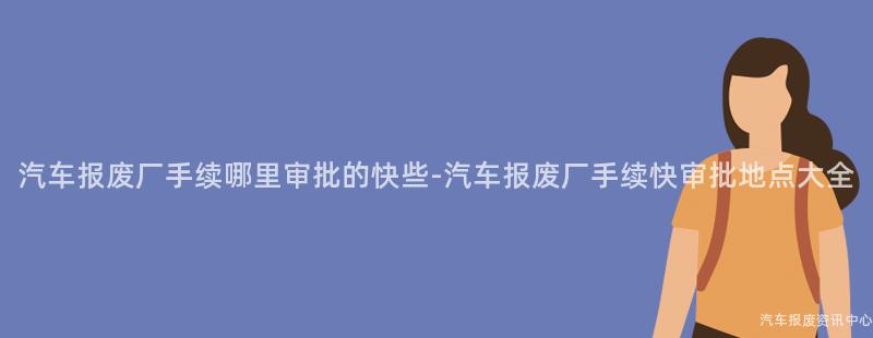 汽车报废厂手续哪里审批的快些-汽车报废厂手续快审批地点大全