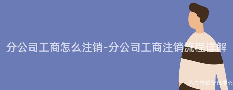 分公司工商怎么注销-分公司工商注销流程详解
