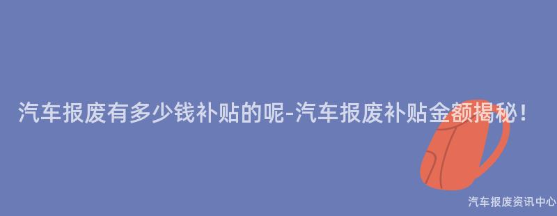 汽车报废有多少钱补贴的呢-汽车报废补贴金额揭秘！