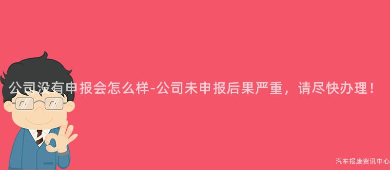 公司没有申报会怎么样-公司未申报后果严重，请尽快办理！