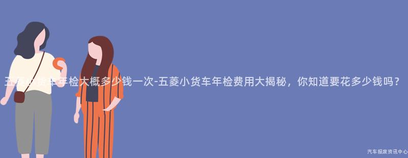 五菱小货车年检大概多少钱一次-五菱小货车年检费用大揭秘，你知道要花多少钱吗？