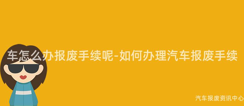 车怎么办报废手续呢-如何办理汽车报废手续