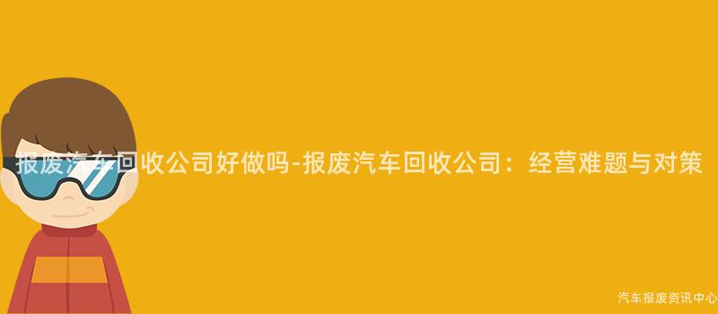 报废汽车回收公司好做吗-报废汽车回收公司：经营难题与对策