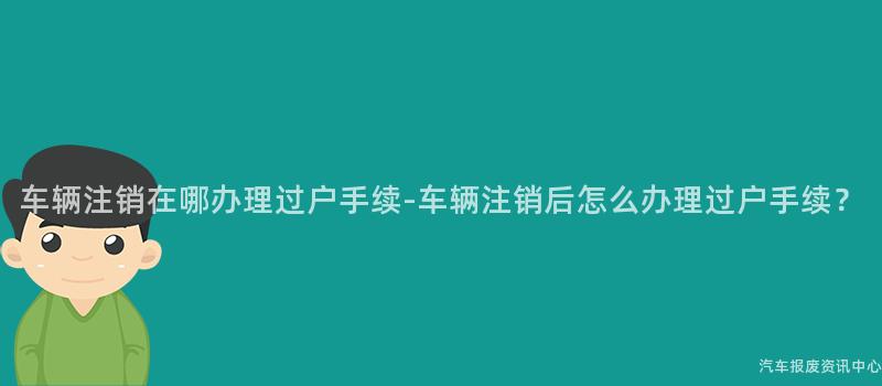 车辆注销在哪办理过户手续-车辆注销后怎么办理过户手续？