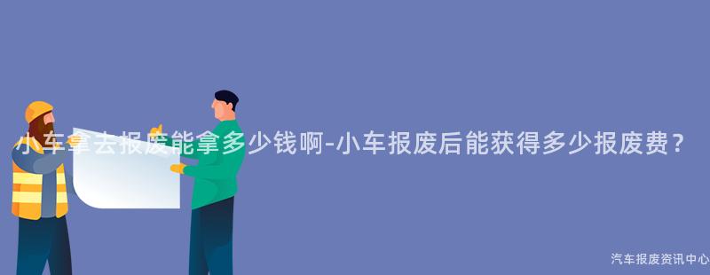 小车拿去报废能拿多少钱啊-小车报废后能获得多少报废费？
